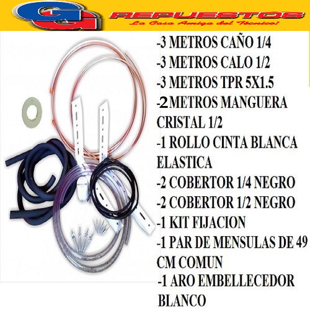 KIT INSTALACION AIRE SPLIT HASTA 4500-5500 FRIGORIAS -3 METR OS CAÑO COBRE 1/4- 3 METROS CAÑOS COBRE 1/2 - 1 ROLO CINTA BLANCA ELASTIZADA- 1 KIT FIJACION 3000- 1 PAR DE MENSULAS 49 CM COMUN. -1 ARO EMBELLECEDOR BLANCO- 3 MTS TPR 5X1.50 ECONOMICO , 2 COBERTOR 1/4 NEGRO 2 COBERTOR 1/2 NEGRO- 2 METROS MANGUERA DE CRISTAL 5/8