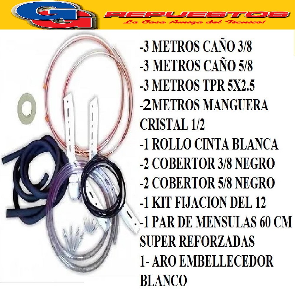 KIT INSTALACION AIRE SPLIT HASTA 6000-9000 FRIGORIAS- 3 METR OS CAÑO COBRE 3/8- 3 METROS CAÑOS COBRE 5/8 - 1 CINTA BLANCA ELASTIZADA- 1 KIT FIJACION 6000- 1 PAR DE MENSULAS 60 CM SUPER REFORZADA -1 ARO EMBELLECEDOR BLANCO- 3 MTS TPR 5X2.50 ECONOMICO , 2 COBERTOR 3/8 NEGRO, 2 COBERTOR 5/8 NEGRO 2 METROS MANGUERA DE CRISTAL 5/8